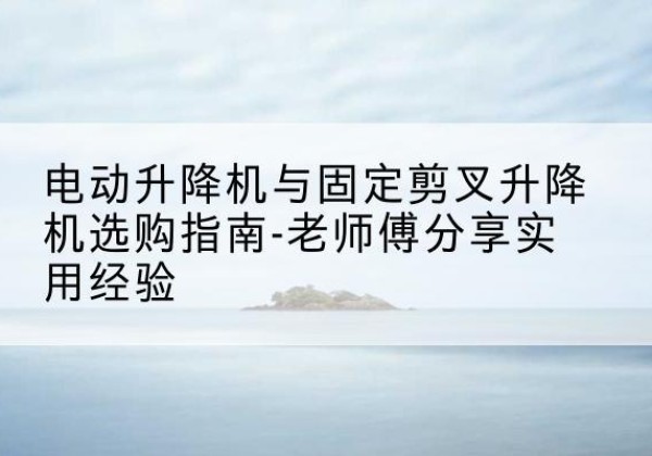 泗水电动升降机怎么选-电动升降机与固定剪叉升降机选购指南-老师傅分享实用经验