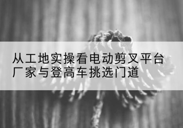 泗水电动剪叉升降平台厂家-从工地实操看电动剪叉平台厂家与登高车挑选门道